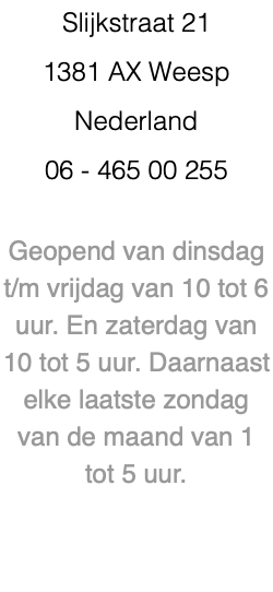 Slijkstraat 21 1381 AX Weesp Nederland 06 - 465 00 255 Geopend van dinsdag t/m vrijdag van 10 tot 6 uur. En zaterdag van 10 tot 5 uur. Daarnaast elke laatste zondag van de maand van 1 tot 5 uur. 